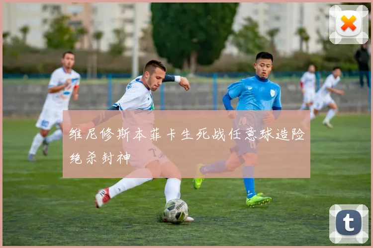 维尼修斯本菲卡生死战任意球造险绝杀封神