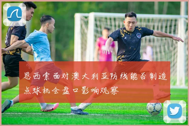 恩西索面对澳大利亚防线能否制造点球机会盘口影响观察