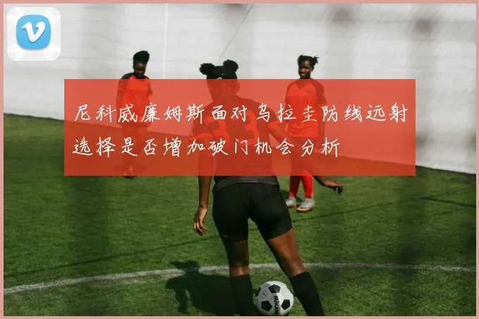 尼科威廉姆斯面对乌拉圭防线远射选择是否增加破门机会分析