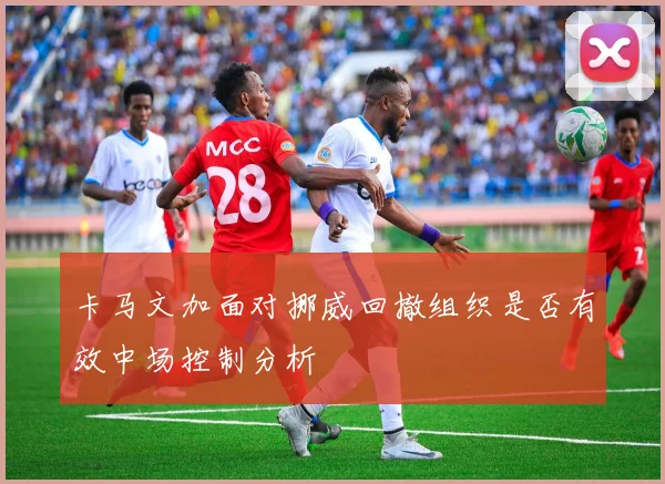 卡马文加面对挪威回撤组织是否有效中场控制分析