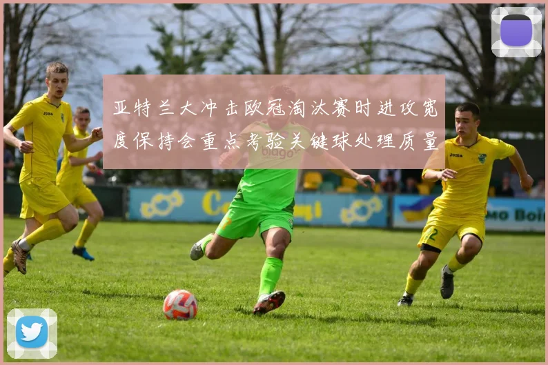 亚特兰大冲击欧冠淘汰赛时进攻宽度保持会重点考验关键球处理质量