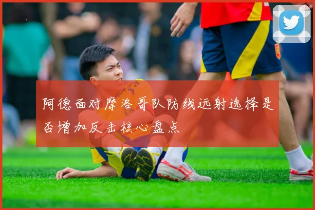 阿德面对摩洛哥队防线远射选择是否增加反击核心盘点