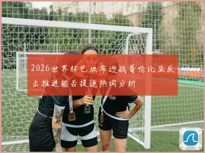 2026世界杯巴坎布迎战哥伦比亚反击推进能否提速热词分析