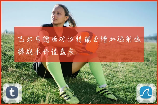 巴尔韦德面对沙特能否增加远射选择战术价值盘点