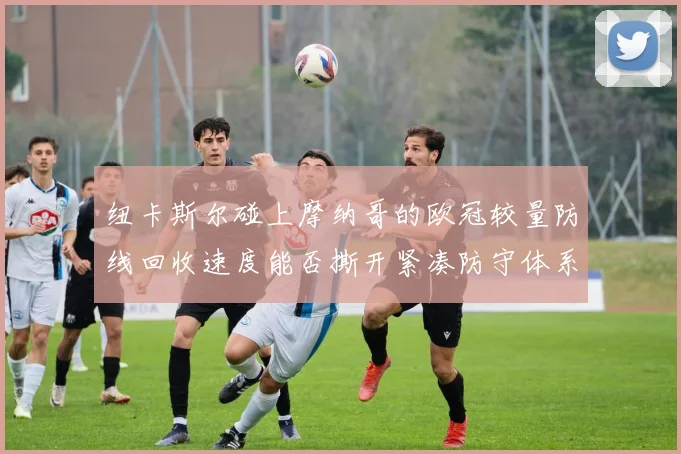 纽卡斯尔碰上摩纳哥的欧冠较量防线回收速度能否撕开紧凑防守体系