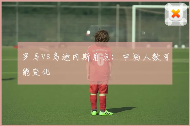 罗马vs乌迪内斯看点:中场人数可能变化