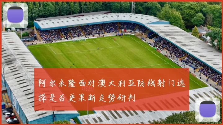 阿尔米隆面对澳大利亚防线射门选择是否更果断走势研判