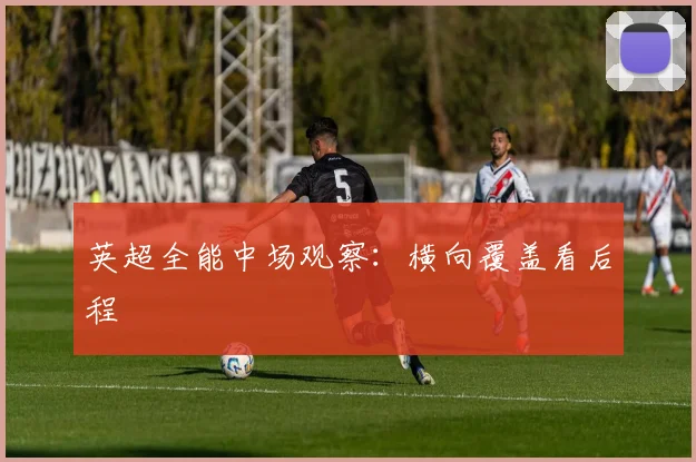 英超全能中场观察:横向覆盖看后程
