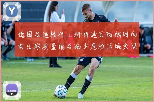 德国吕迪格对上科特迪瓦防线时向前出球质量能否减少危险区域失误