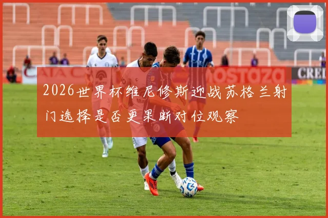 2026世界杯维尼修斯迎战苏格兰射门选择是否更果断对位观察