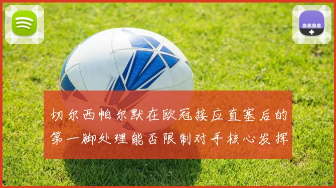 切尔西帕尔默在欧冠接应直塞后的第一脚处理能否限制对手核心发挥