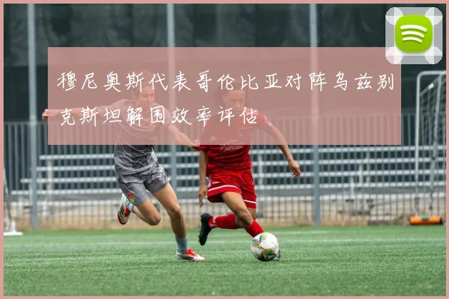 穆尼奥斯代表哥伦比亚对阵乌兹别克斯坦解围效率评估