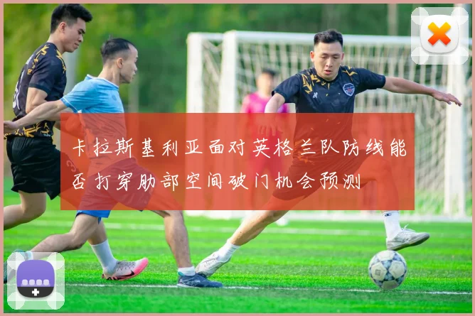 卡拉斯基利亚面对英格兰队防线能否打穿肋部空间破门机会预测