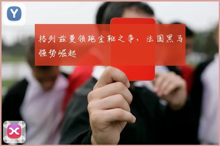 格列兹曼领跑金靴之争，法国黑马强势崛起
