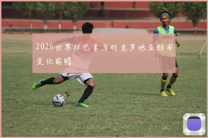 2026世界杯巴拿马对克罗地亚赔率变化前瞻