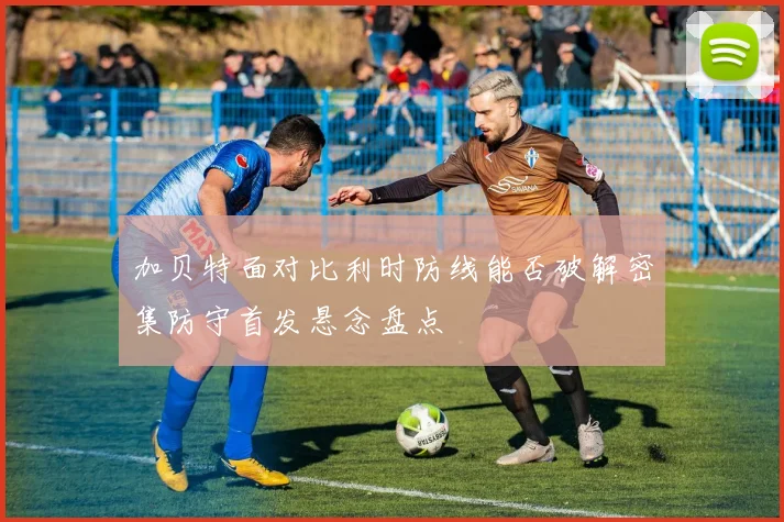 加贝特面对比利时防线能否破解密集防守首发悬念盘点
