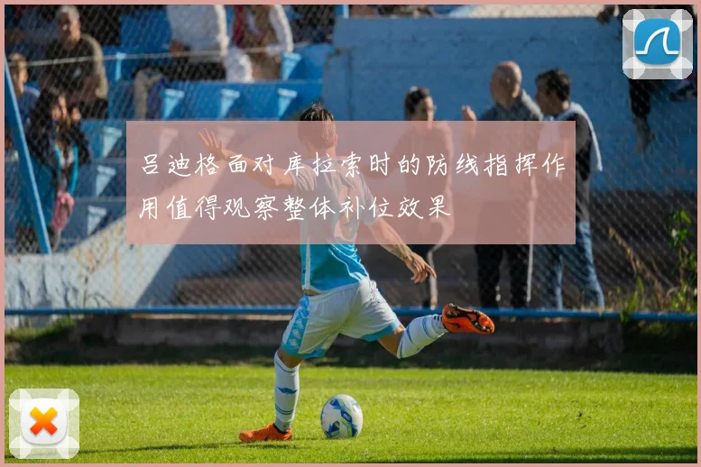 吕迪格面对库拉索时的防线指挥作用值得观察整体补位效果