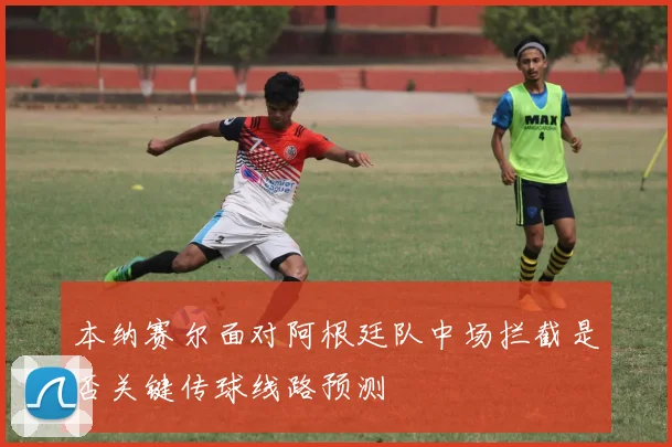本纳赛尔面对阿根廷队中场拦截是否关键传球线路预测