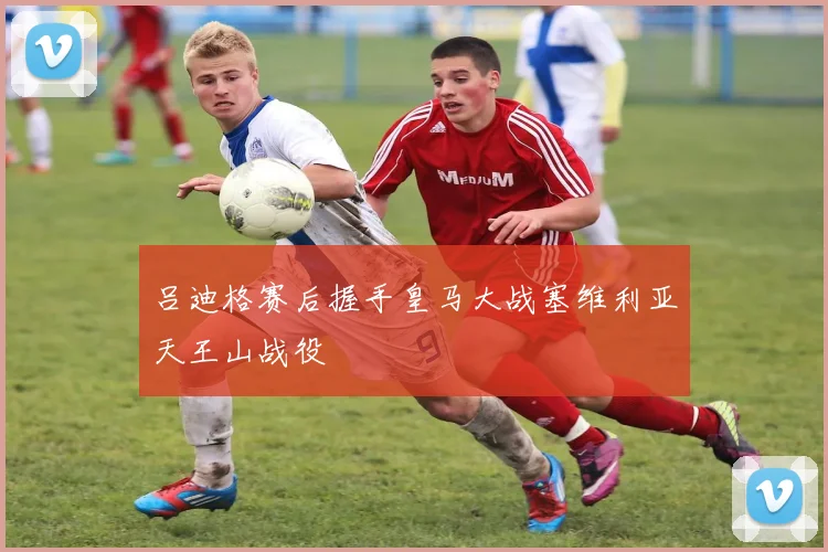 吕迪格赛后握手皇马大战塞维利亚天王山战役