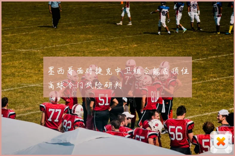墨西哥面对捷克中卫组合能否顶住高球冷门风险研判
